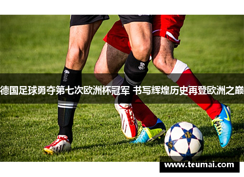 德国足球勇夺第七次欧洲杯冠军 书写辉煌历史再登欧洲之巅