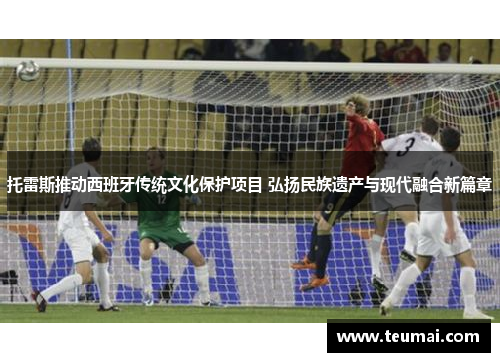 托雷斯推动西班牙传统文化保护项目 弘扬民族遗产与现代融合新篇章