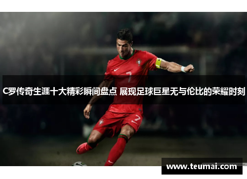 C罗传奇生涯十大精彩瞬间盘点 展现足球巨星无与伦比的荣耀时刻
