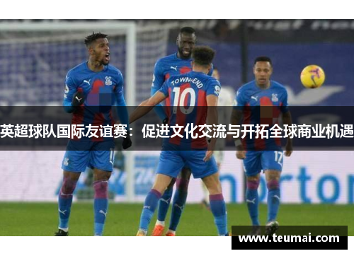 英超球队国际友谊赛：促进文化交流与开拓全球商业机遇