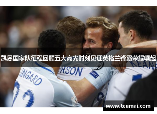 凯恩国家队征程回顾五大高光时刻见证英格兰锋霸荣耀崛起