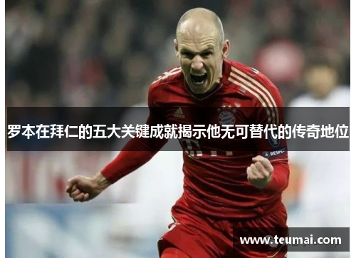 罗本在拜仁的五大关键成就揭示他无可替代的传奇地位 罗本在拜仁的五大关键成就揭示他无可替代的传奇地位